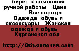 берет с помпоном ручной работы › Цена ­ 2 000 - Все города Одежда, обувь и аксессуары » Женская одежда и обувь   . Курганская обл.